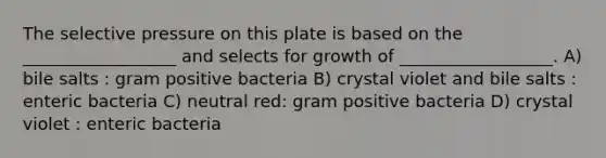 The selective pressure on this plate is based on the __________________ and selects for growth of __________________. A) bile salts : gram positive bacteria B) crystal violet and bile salts : enteric bacteria C) neutral red: gram positive bacteria D) crystal violet : enteric bacteria