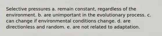 Selective pressures a. remain constant, regardless of the environment. b. are unimportant in the evolutionary process. c. can change if environmental conditions change. d. are directionless and random. e. are not related to adaptation.