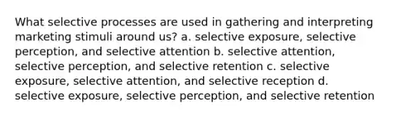 What selective processes are used in gathering and interpreting marketing stimuli around us? a. selective exposure, selective perception, and selective attention b. selective attention, selective perception, and selective retention c. selective exposure, selective attention, and selective reception d. selective exposure, selective perception, and selective retention