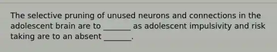 The selective pruning of unused neurons and connections in the adolescent brain are to _______ as adolescent impulsivity and risk taking are to an absent _______.