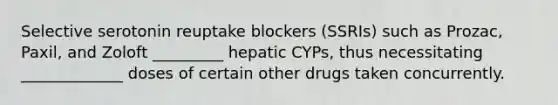 Selective serotonin reuptake blockers (SSRIs) such as Prozac, Paxil, and Zoloft _________ hepatic CYPs, thus necessitating _____________ doses of certain other drugs taken concurrently.