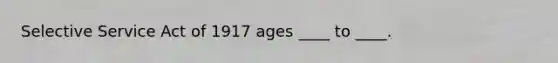 Selective Service Act of 1917 ages ____ to ____.