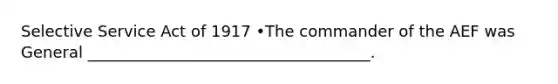 Selective Service Act of 1917 •The commander of the AEF was General ____________________________________.