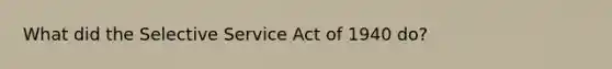 What did the Selective Service Act of 1940 do?