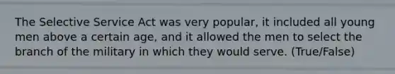 The Selective Service Act was very popular, it included all young men above a certain age, and it allowed the men to select the branch of the military in which they would serve. (True/False)