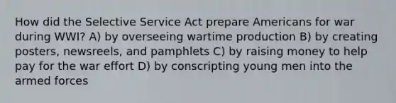 How did the Selective Service Act prepare Americans for war during WWI? A) by overseeing wartime production B) by creating posters, newsreels, and pamphlets C) by raising money to help pay for the war effort D) by conscripting young men into the armed forces