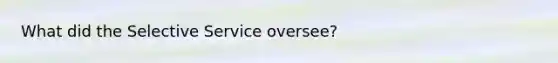 What did the Selective Service oversee?