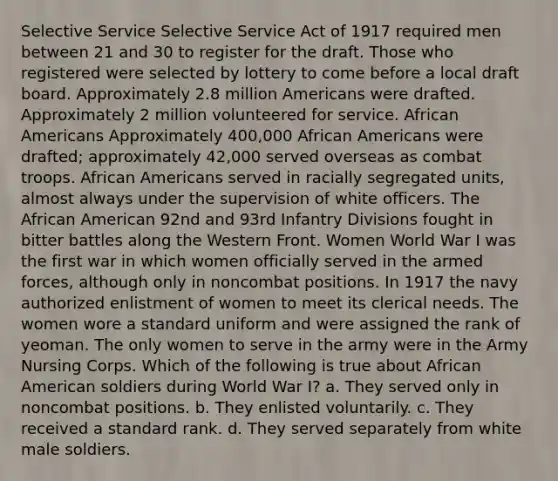 Selective Service Selective Service Act of 1917 required men between 21 and 30 to register for the draft. Those who registered were selected by lottery to come before a local draft board. Approximately 2.8 million Americans were drafted. Approximately 2 million volunteered for service. African Americans Approximately 400,000 African Americans were drafted; approximately 42,000 served overseas as combat troops. African Americans served in racially segregated units, almost always under the supervision of white officers. The African American 92nd and 93rd Infantry Divisions fought in bitter battles along the Western Front. Women World War I was the first war in which women officially served in the armed forces, although only in noncombat positions. In 1917 the navy authorized enlistment of women to meet its clerical needs. The women wore a standard uniform and were assigned the rank of yeoman. The only women to serve in the army were in the Army Nursing Corps. Which of the following is true about African American soldiers during World War I? a. They served only in noncombat positions. b. They enlisted voluntarily. c. They received a standard rank. d. They served separately from white male soldiers.