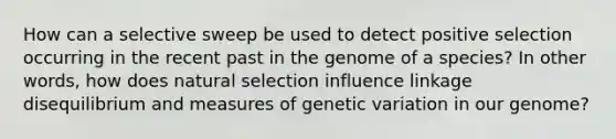 How can a selective sweep be used to detect positive selection occurring in the recent past in the genome of a species? In other words, how does natural selection influence linkage disequilibrium and measures of genetic variation in our genome?