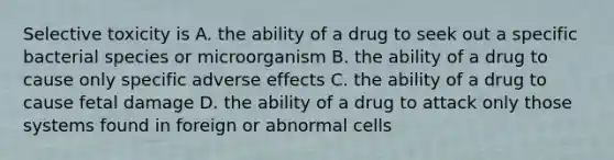 Selective toxicity is A. the ability of a drug to seek out a specific bacterial species or microorganism B. the ability of a drug to cause only specific adverse effects C. the ability of a drug to cause fetal damage D. the ability of a drug to attack only those systems found in foreign or abnormal cells