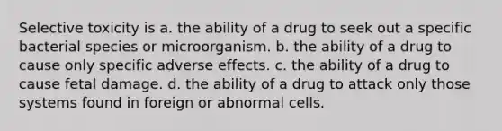 Selective toxicity is a. the ability of a drug to seek out a specific bacterial species or microorganism. b. the ability of a drug to cause only specific adverse effects. c. the ability of a drug to cause fetal damage. d. the ability of a drug to attack only those systems found in foreign or abnormal cells.