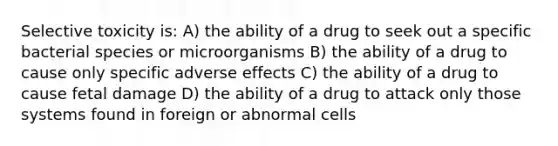 Selective toxicity is: A) the ability of a drug to seek out a specific bacterial species or microorganisms B) the ability of a drug to cause only specific adverse effects C) the ability of a drug to cause fetal damage D) the ability of a drug to attack only those systems found in foreign or abnormal cells