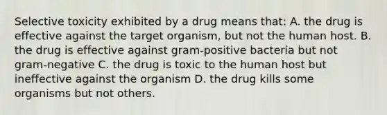 Selective toxicity exhibited by a drug means that: A. the drug is effective against the target organism, but not the human host. B. the drug is effective against gram-positive bacteria but not gram-negative C. the drug is toxic to the human host but ineffective against the organism D. the drug kills some organisms but not others.