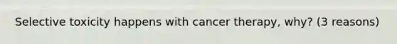 Selective toxicity happens with cancer therapy, why? (3 reasons)