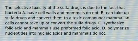 The selective toxicity of the sulfa drugs is due to the fact that bacteria A. have cell walls and mammals do not. B. can take up sulfa drugs and convert them to a toxic compound; mammalian cells cannot take up or convert the sulfa drugs. C. synthesize folic acid and mammals use preformed folic acid. D. polymerize nucleotides into nucleic acids and mammals do not.