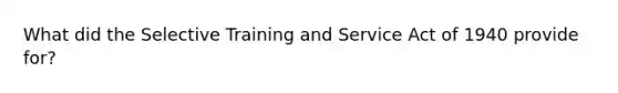 What did the Selective Training and Service Act of 1940 provide for?