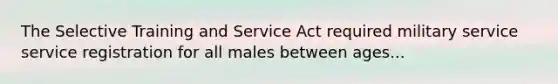 The Selective Training and Service Act required military service service registration for all males between ages...