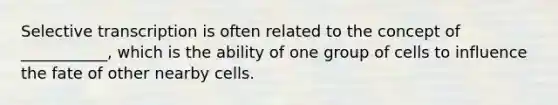 Selective transcription is often related to the concept of ___________, which is the ability of one group of cells to influence the fate of other nearby cells.