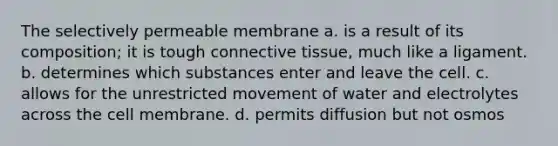 The selectively permeable membrane a. is a result of its composition; it is tough connective tissue, much like a ligament. b. determines which substances enter and leave the cell. c. allows for the unrestricted movement of water and electrolytes across the cell membrane. d. permits diffusion but not osmos