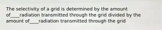 The selectivity of a grid is determined by the amount of____radiation transmitted through the grid divided by the amount of____radiation transmitted through the grid