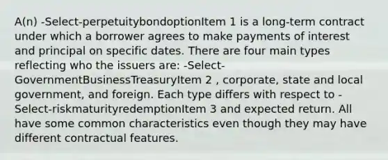 A(n) -Select-perpetuitybondoptionItem 1 is a long-term contract under which a borrower agrees to make payments of interest and principal on specific dates. There are four main types reflecting who the issuers are: -Select-GovernmentBusinessTreasuryItem 2 , corporate, state and local government, and foreign. Each type differs with respect to -Select-riskmaturityredemptionItem 3 and expected return. All have some common characteristics even though they may have different contractual features.