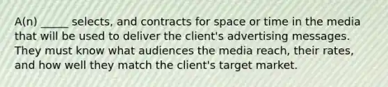 A(n) _____ selects, and contracts for space or time in the media that will be used to deliver the client's advertising messages. They must know what audiences the media reach, their rates, and how well they match the client's target market.