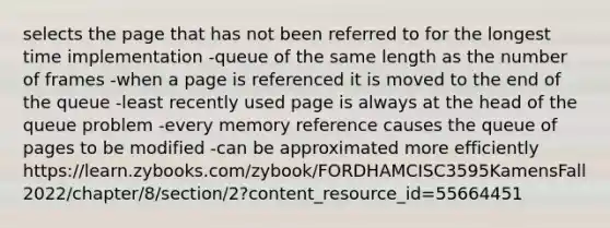 selects the page that has not been referred to for the longest time implementation -queue of the same length as the number of frames -when a page is referenced it is moved to the end of the queue -least recently used page is always at the head of the queue problem -every memory reference causes the queue of pages to be modified -can be approximated more efficiently https://learn.zybooks.com/zybook/FORDHAMCISC3595KamensFall2022/chapter/8/section/2?content_resource_id=55664451