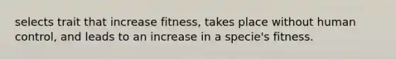 selects trait that increase fitness, takes place without human control, and leads to an increase in a specie's fitness.