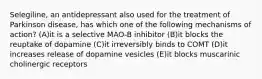 Selegiline, an antidepressant also used for the treatment of Parkinson disease, has which one of the following mechanisms of action? (A)it is a selective MAO-B inhibitor (B)it blocks the reuptake of dopamine (C)it irreversibly binds to COMT (D)it increases release of dopamine vesicles (E)it blocks muscarinic cholinergic receptors