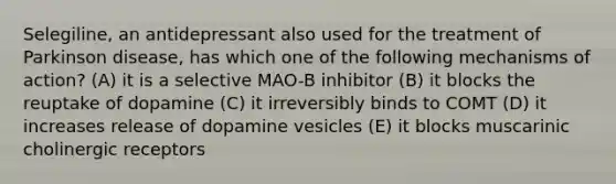 Selegiline, an antidepressant also used for the treatment of Parkinson disease, has which one of the following mechanisms of action? (A) it is a selective MAO-B inhibitor (B) it blocks the reuptake of dopamine (C) it irreversibly binds to COMT (D) it increases release of dopamine vesicles (E) it blocks muscarinic cholinergic receptors