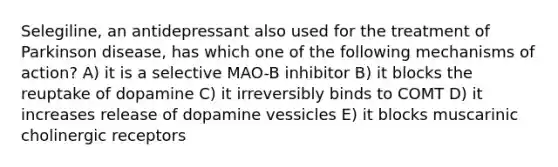 Selegiline, an antidepressant also used for the treatment of Parkinson disease, has which one of the following mechanisms of action? A) it is a selective MAO-B inhibitor B) it blocks the reuptake of dopamine C) it irreversibly binds to COMT D) it increases release of dopamine vessicles E) it blocks muscarinic cholinergic receptors