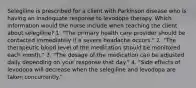 Selegiline is prescribed for a client with Parkinson disease who is having an inadequate response to levodopa therapy. Which information would the nurse include when teaching the client about selegiline? 1. "The primary health care provider should be contacted immediately if a severe headache occurs." 2. "The therapeutic blood level of the medication should be monitored each month." 3. "The dosage of the medication can be adjusted daily depending on your response that day." 4. "Side effects of levodopa will decrease when the selegiline and levodopa are taken concurrently."