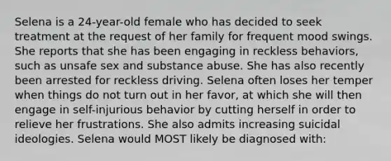 Selena is a 24-year-old female who has decided to seek treatment at the request of her family for frequent mood swings. She reports that she has been engaging in reckless behaviors, such as unsafe sex and substance abuse. She has also recently been arrested for reckless driving. Selena often loses her temper when things do not turn out in her favor, at which she will then engage in self-injurious behavior by cutting herself in order to relieve her frustrations. She also admits increasing suicidal ideologies. Selena would MOST likely be diagnosed with: