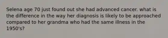 Selena age 70 just found out she had advanced cancer. what is the difference in the way her diagnosis is likely to be approached compared to her grandma who had the same illness in the 1950's?