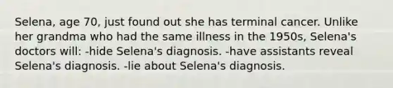 Selena, age 70, just found out she has terminal cancer. Unlike her grandma who had the same illness in the 1950s, Selena's doctors will: -hide Selena's diagnosis. -have assistants reveal Selena's diagnosis. -lie about Selena's diagnosis.