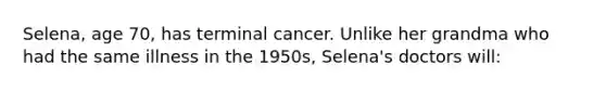 Selena, age 70, has terminal cancer. Unlike her grandma who had the same illness in the 1950s, Selena's doctors will: