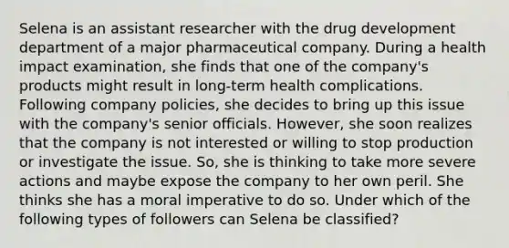 Selena is an assistant researcher with the drug development department of a major pharmaceutical company. During a health impact examination, she finds that one of the company's products might result in long-term health complications. Following company policies, she decides to bring up this issue with the company's senior officials. However, she soon realizes that the company is not interested or willing to stop production or investigate the issue. So, she is thinking to take more severe actions and maybe expose the company to her own peril. She thinks she has a moral imperative to do so. Under which of the following types of followers can Selena be classified?