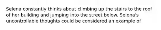 Selena constantly thinks about climbing up the stairs to the roof of her building and jumping into the street below. Selena's uncontrollable thoughts could be considered an example of