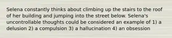 Selena constantly thinks about climbing up the stairs to the roof of her building and jumping into the street below. Selena's uncontrollable thoughts could be considered an example of 1) a delusion 2) a compulsion 3) a hallucination 4) an obsession