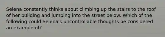 Selena constantly thinks about climbing up the stairs to the roof of her building and jumping into the street below. Which of the following could Selena's uncontrollable thoughts be considered an example of?