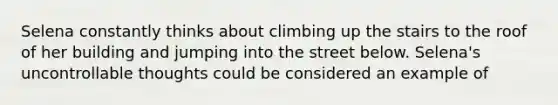 Selena constantly thinks about climbing up the stairs to the roof of her building and jumping into the street below. Selena's uncontrollable thoughts could be considered an example of​