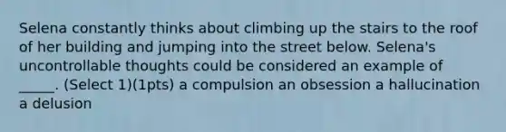 Selena constantly thinks about climbing up the stairs to the roof of her building and jumping into the street below. Selena's uncontrollable thoughts could be considered an example of _____. (Select 1)(1pts) a compulsion an obsession a hallucination a delusion