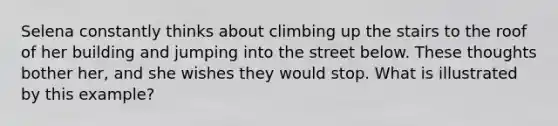 Selena constantly thinks about climbing up the stairs to the roof of her building and jumping into the street below. These thoughts bother her, and she wishes they would stop. What is illustrated by this example?