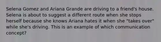 Selena Gomez and Ariana Grande are driving to a friend's house. Selena is about to suggest a different route when she stops herself because she knows Ariana hates it when she "takes over" while she's driving. This is an example of which communication concept?