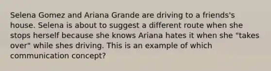 Selena Gomez and Ariana Grande are driving to a friends's house. Selena is about to suggest a different route when she stops herself because she knows Ariana hates it when she "takes over" while shes driving. This is an example of which communication concept?