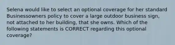 Selena would like to select an optional coverage for her standard Businessowners policy to cover a large outdoor business sign, not attached to her building, that she owns. Which of the following statements is CORRECT regarding this optional coverage?