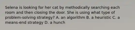 Selena is looking for her cat by methodically searching each room and then closing the door. She is using what type of problem-solving strategy? A. an algorithm B. a heuristic C. a means-end strategy D. a hunch