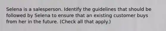 Selena is a salesperson. Identify the guidelines that should be followed by Selena to ensure that an existing customer buys from her in the future. (Check all that apply.)