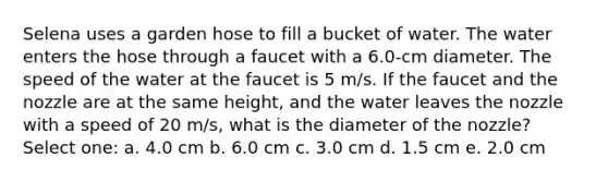 Selena uses a garden hose to fill a bucket of water. The water enters the hose through a faucet with a 6.0-cm diameter. The speed of the water at the faucet is 5 m/s. If the faucet and the nozzle are at the same height, and the water leaves the nozzle with a speed of 20 m/s, what is the diameter of the nozzle? Select one: a. 4.0 cm b. 6.0 cm c. 3.0 cm d. 1.5 cm e. 2.0 cm