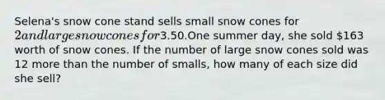 Selena's snow cone stand sells small snow cones for 2 and large snow cones for3.50.One summer day, she sold 163 worth of snow cones. If the number of large snow cones sold was 12 more than the number of smalls, how many of each size did she sell?